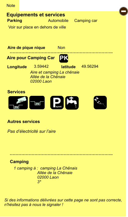 Equipements et services Aire de pique nique  Note Automobile Camping car Parking Aire pour Camping Car Camping Longitude latitude Si des informations délivrées sur cette page ne sont pas correcte,  n'hésitez pas à nous le signaler !  1 camping à :  camping La Chênais Allée de la Chênaie 02000 Laon 3*     …………………………………………………………….. …………………………………………………………….. Non  3.59442 49.56294 Autres services  Pas d’électricité sur l’aire Services - PK Voir sur place en dehors de ville Aire et camping La chênaie Allée de la Chênaie 02000 Laon P ayant Z Z Z Z Z Z Z Z