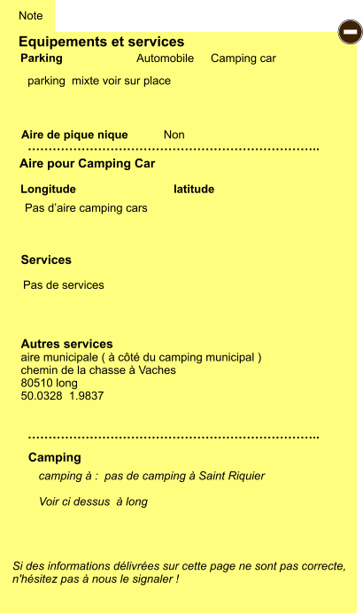 Equipements et services   parking  mixte voir sur place          Aire de pique nique  Note Automobile Camping car Parking Aire pour Camping Car Camping Longitude latitude Si des informations délivrées sur cette page ne sont pas correcte,  n'hésitez pas à nous le signaler !  camping à :  pas de camping à Saint Riquier  Voir ci dessus  à long   …………………………………………………………….. …………………………………………………………….. Non Autres services aire municipale ( à côté du camping municipal ) chemin de la chasse à Vaches  80510 long 50.0328  1.9837 Services - Pas d’aire camping cars Pas de services