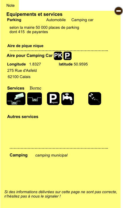 Equipements et services   selon la mairie 50 000 places de parking  dont 415  de payantes          Aire de pique nique  Note Automobile Camping car Parking Aire pour Camping Car Camping Longitude   1.8327 latitude 50.9595 Si des informations délivrées sur cette page ne sont pas correcte,  n'hésitez pas à nous le signaler !  camping municipal         …………………………………………………………….. …………………………………………………………….. Autres services Services - 275 Rue d'Asfeld 62100 Calais Borne P ayant PK P ayant Z Z Z Z Z Z Z Z
