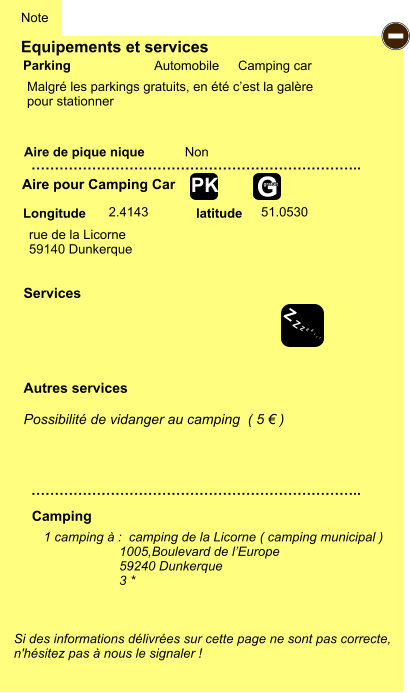 Equipements et services Aire de pique nique  Note Automobile Camping car Parking Aire pour Camping Car Camping Longitude latitude Si des informations délivrées sur cette page ne sont pas correcte,  n'hésitez pas à nous le signaler !  1 camping à :  camping de la Licorne ( camping municipal ) 1005,Boulevard de l’Europe 59240 Dunkerque 3 *     …………………………………………………………….. …………………………………………………………….. Non  2.4143 51.0530 Autres services  Possibilité de vidanger au camping  ( 5 € ) Services - Z Z Z Z Z Z Z Z G gratuit PK rue de la Licorne 59140 Dunkerque Malgré les parkings gratuits, en été c’est la galère  pour stationner