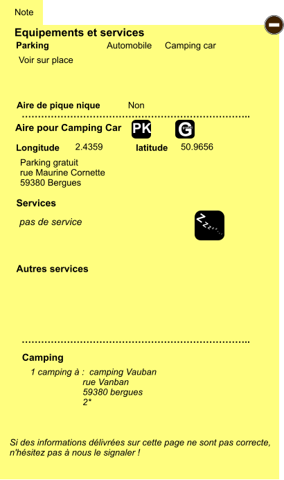 Equipements et services Aire de pique nique  Note Automobile Camping car Parking Aire pour Camping Car Camping Longitude latitude Si des informations délivrées sur cette page ne sont pas correcte,  n'hésitez pas à nous le signaler !  1 camping à :  camping Vauban rue Vanban 59380 bergues 2*     …………………………………………………………….. …………………………………………………………….. Non  2.4359 50.9656 Autres services   Services - Z Z Z Z Z Z Z Z G gratuit PK Parking gratuit rue Maurine Cornette 59380 Bergues Voir sur place pas de service