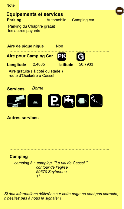 Equipements et services Aire de pique nique  Note Automobile Camping car Parking Aire pour Camping Car Camping Longitude latitude Si des informations délivrées sur cette page ne sont pas correcte,  n'hésitez pas à nous le signaler !   camping à :  camping  ‘’Le val de Cassel ‘’                      contour de l’église 59670 Zuytpeene                      1*    …………………………………………………………….. …………………………………………………………….. Non  2.4885 50.7933 Autres services   Services - G gratuit PK Aire gratuite ( à côté du stade ) route d’Oxelaëre à Cassel Parking du Châpitre gratuit les autres payants Borne  P ayant Z Z Z Z Z Z Z Z