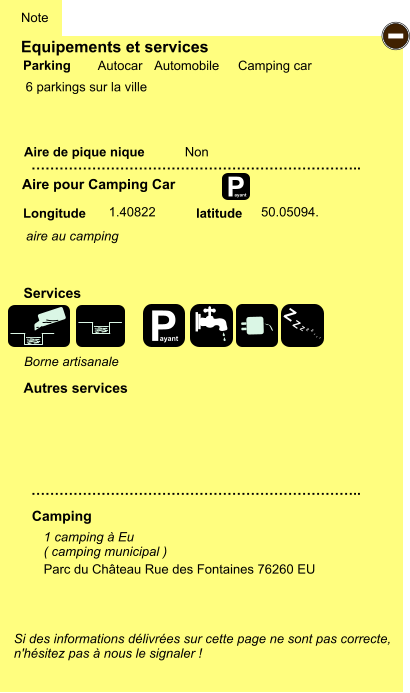 Equipements et services  6 parkings sur la ville        Aire de pique nique  Note Autocar Automobile Camping car Parking Aire pour Camping Car Camping Longitude latitude Si des informations délivrées sur cette page ne sont pas correcte,  n'hésitez pas à nous le signaler !  1 camping à Eu ( camping municipal )    …………………………………………………………….. …………………………………………………………….. Non  1.40822 50.05094. Autres services  Services P ayant - P ayant Z Z Z Z Z Z Z Z Parc du Château Rue des Fontaines 76260 EU Borne artisanale aire au camping