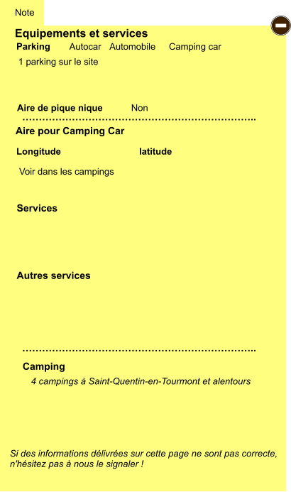 Equipements et services  1 parking sur le site        Aire de pique nique  Note Autocar Automobile Camping car Parking Aire pour Camping Car Camping Longitude latitude Si des informations délivrées sur cette page ne sont pas correcte,  n'hésitez pas à nous le signaler !  4 campings à Saint-Quentin-en-Tourmont et alentours     …………………………………………………………….. …………………………………………………………….. Non Autres services  Services - Voir dans les campings