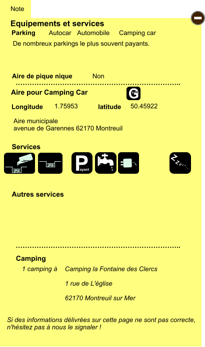 Equipements et services  De nombreux parkings le plus souvent payants.        Aire de pique nique  Note Autocar Automobile Camping car Parking Aire pour Camping Car Camping Longitude latitude Si des informations délivrées sur cette page ne sont pas correcte,  n'hésitez pas à nous le signaler !  1 camping à      …………………………………………………………….. …………………………………………………………….. Non  1.75953 50.45922 Autres services  Services - P ayant Z Z Z Z Z Z Z Z G gratuit Aire municipale avenue de Garennes 62170 Montreuil Camping la Fontaine des Clercs  1 rue de L'église   62170 Montreuil sur Mer