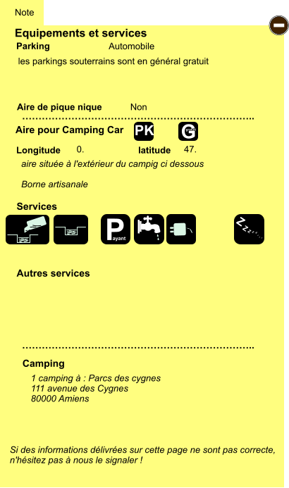 Equipements et services  les parkings souterrains sont en général gratuit         Aire de pique nique  Note Automobile Parking Aire pour Camping Car Camping Longitude latitude Si des informations délivrées sur cette page ne sont pas correcte,  n'hésitez pas à nous le signaler !  1 camping à : Parcs des cygnes 111 avenue des Cygnes 80000 Amiens     …………………………………………………………….. …………………………………………………………….. Non  0. 47. Autres services  Services - P ayant Z Z Z Z Z Z Z Z G gratuit PK aire située à l'extérieur du campig ci dessous  Borne artisanale
