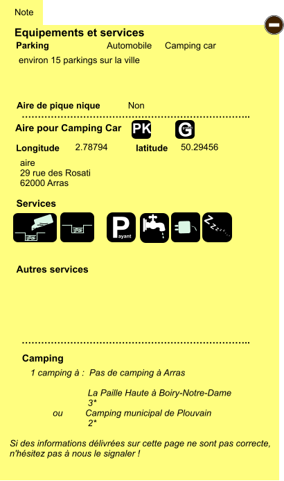 Equipements et services Aire de pique nique  Note Automobile Camping car Parking Aire pour Camping Car Camping Longitude latitude Si des informations délivrées sur cette page ne sont pas correcte,  n'hésitez pas à nous le signaler !  1 camping à :  Pas de camping à Arras                         La Paille Haute à Boiry-Notre-Dame                        3*          ou         Camping municipal de Plouvain                        2*     …………………………………………………………….. …………………………………………………………….. Non  2.78794 50.29456 Autres services   Services - G gratuit PK aire 29 rue des Rosati 62000 Arras environ 15 parkings sur la ville P ayant Z Z Z Z Z Z Z Z