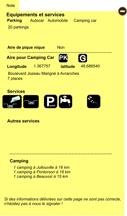 Equipements et services  20 parkings       Aire de pique nique  Note Autocar Automobile Camping car Parking Aire pour Camping Car Camping Longitude latitude Si des informations délivrées sur cette page ne sont pas correcte,  n'hésitez pas à nous le signaler !  1 camping à Jullouville à 16 km 1 camping à Pontorson à 18 km 1 camping à Beauvoir à 15 km     …………………………………………………………….. …………………………………………………………….. Non  1.367757 48.686540 Autres services  Services - P ayant Z Z Z Z Z Z Z Z G gratuit PK Boulevard Jozeau Marigné à Avranches 7 places