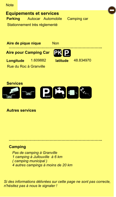 Equipements et services  Stationnement très réglementé      Aire de pique nique  Note Autocar Automobile Camping car Parking Aire pour Camping Car Camping Longitude latitude Si des informations délivrées sur cette page ne sont pas correcte,  n'hésitez pas à nous le signaler !  Pas de camping à Granville 1 camping à Jullouville  à 6 km ( camping municipal ) 4 autres campings à moins de 20 km   …………………………………………………………….. …………………………………………………………….. Non  1.609882 48.834970 Autres services  Services P ayant - P ayant Z Z Z Z Z Z Z Z PK Rue du Roc à Granville