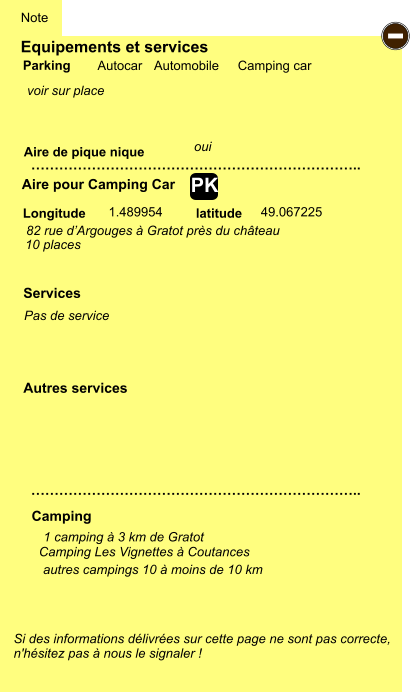Equipements et services Aire de pique nique  Note Autocar Automobile Camping car Parking Aire pour Camping Car Camping Longitude latitude Si des informations délivrées sur cette page ne sont pas correcte,  n'hésitez pas à nous le signaler !  1 camping à 3 km de Gratot    …………………………………………………………….. ……………………………………………………………..  1.489954 49.067225 Autres services  Services - PK Camping Les Vignettes à Coutances autres campings 10 à moins de 10 km 82 rue d’Argouges à Gratot près du château 10 places oui voir sur place Pas de service