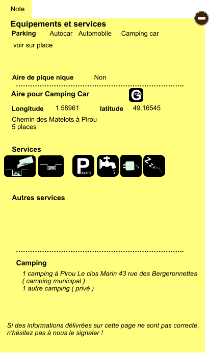 Equipements et services Aire de pique nique  Note Autocar Automobile Camping car Parking Aire pour Camping Car Camping Longitude latitude Si des informations délivrées sur cette page ne sont pas correcte,  n'hésitez pas à nous le signaler !  1 camping à Pirou Le clos Marin 43 rue des Bergeronnettes ( camping municipal ) 1 autre camping ( privé )   …………………………………………………………….. …………………………………………………………….. Non  1.58961 49.16545 Autres services  Services - P ayant Z Z Z Z Z Z Z Z G gratuit Chemin des Matelots à Pirou 5 places voir sur place