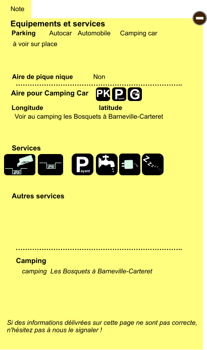 Equipements et services  à voir sur place       Aire de pique nique  Note Autocar Automobile Camping car Parking Aire pour Camping Car Camping Longitude latitude Si des informations délivrées sur cette page ne sont pas correcte,  n'hésitez pas à nous le signaler !  camping  Les Bosquets à Barneville-Carteret    …………………………………………………………….. …………………………………………………………….. Non Autres services  Services P ayant - P ayant Z Z Z Z Z Z Z Z G gratuit PK Voir au camping les Bosquets à Barneville-Carteret