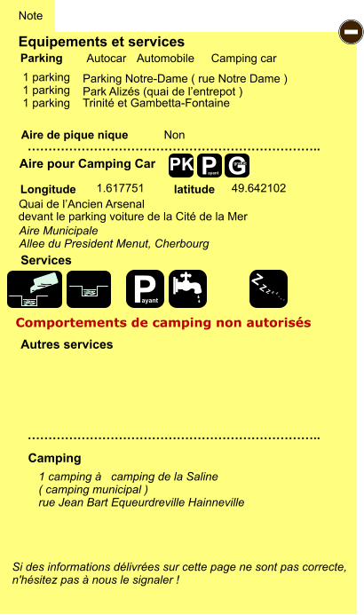 Equipements et services  1 parking   1 parking 1 parking    Trinité et Gambetta-Fontaine      Aire de pique nique  Note Autocar Automobile Camping car Parking Aire pour Camping Car Camping Longitude latitude Si des informations délivrées sur cette page ne sont pas correcte,  n'hésitez pas à nous le signaler !  1 camping à   camping de la Saline ( camping municipal ) rue Jean Bart Equeurdreville Hainneville    …………………………………………………………….. …………………………………………………………….. Non  1.617751 49.642102 Autres services  Services P ayant - P ayant Z Z Z Z Z Z Z Z G gratuit PK Parking Notre-Dame ( rue Notre Dame ) Park Alizés (quai de l’entrepot ) Quai de l’Ancien Arsenal devant le parking voiture de la Cité de la Mer Aire Municipale  Allee du President Menut, Cherbourg Comportements de camping non autorisés