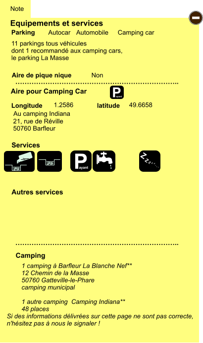 Equipements et services Aire de pique nique  Note Autocar Automobile Camping car  Parking Aire pour Camping Car Camping Longitude latitude Si des informations délivrées sur cette page ne sont pas correcte,  n'hésitez pas à nous le signaler !  1 camping à Barfleur La Blanche Nef**  12 Chemin de la Masse 50760 Gatteville-le-Phare camping municipal  1 autre camping  Camping Indiana** 48 places   …………………………………………………………….. …………………………………………………………….. Non  1.2586  49.6658 Autres services  Services P ayant - P ayant Z Z Z Z Z Z Z Z Au camping Indiana  21, rue de Réville 50760 Barfleur 11 parkings tous véhicules dont 1 recommandé aux camping cars, le parking La Masse