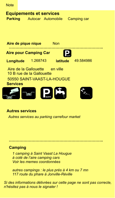 Equipements et services Aire de pique nique  Note Autocar Automobile Camping car Parking Aire pour Camping Car Camping Longitude latitude Si des informations délivrées sur cette page ne sont pas correcte,  n'hésitez pas à nous le signaler !  1 camping à Saint Vaast La Hougue à coté de l’aire camping cars Voir les memes coordonnées  autres campings : le plus près à 4 km ou 7 mn 117 route du phare à Jonville-Réville    …………………………………………………………….. …………………………………………………………….. Non  1.268743 49.584986 Autres services  Services P ayant P ayant Z Z Z Z Z Z Z Z Aire de la Gallouette 10 B rue de la Gallouette 50550 SAINT-VAAST-LA-HOUGUE en ville  Autres services au parking carrefour market