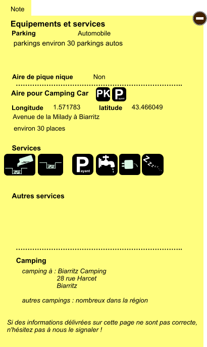 Equipements et services Aire de pique nique  Note Automobile Parking Aire pour Camping Car  Camping Longitude latitude Si des informations délivrées sur cette page ne sont pas correcte,  n'hésitez pas à nous le signaler !  camping à : Biarritz Camping                    28 rue Harcet                      Biarritz  autres campings : nombreux dans la région     …………………………………………………………….. …………………………………………………………….. Non 1.571783 43.466049  Autres services  Services P ayant - P ayant Z Z Z Z Z Z Z Z PK parkings environ 30 parkings autos Avenue de la Milady à Biarritz environ 30 places
