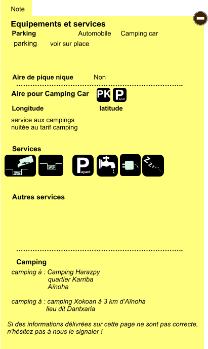 Equipements et services Aire de pique nique  Note Automobile Camping car Parking Aire pour Camping Car  Camping Longitude latitude Si des informations délivrées sur cette page ne sont pas correcte,  n'hésitez pas à nous le signaler !  …………………………………………………………….. …………………………………………………………….. Non  Autres services  Services P ayant - P ayant Z Z Z Z Z Z Z Z PK parking camping à : Camping Harazpy                     quartier Karriba                      Aïnoha  camping à : camping Xokoan à 3 km d’Aïnoha                     lieu dit Dantxaria   service aux campings nuitée au tarif camping voir sur place