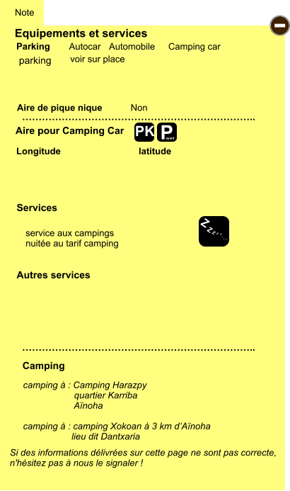 Equipements et services Aire de pique nique  Note Autocar Automobile Camping car Parking Aire pour Camping Car  Camping Longitude latitude Si des informations délivrées sur cette page ne sont pas correcte,  n'hésitez pas à nous le signaler !  …………………………………………………………….. …………………………………………………………….. Non  Autres services  Services P ayant - Z Z Z Z Z Z Z Z PK parking camping à : Camping Harazpy                     quartier Karriba                      Aïnoha  camping à : camping Xokoan à 3 km d’Aïnoha                     lieu dit Dantxaria   service aux campings nuitée au tarif camping voir sur place