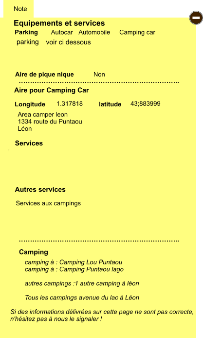 Equipements et services Aire de pique nique  Note Autocar Automobile Camping car Parking Aire pour Camping Car  Camping Longitude latitude Si des informations délivrées sur cette page ne sont pas correcte,  n'hésitez pas à nous le signaler !  camping à : Camping Lou Puntaou camping à : Camping Puntaou lago  autres campings :1 autre camping à léon  Tous les campings avenue du lac à Léon   …………………………………………………………….. …………………………………………………………….. Non  1.317818 43;883999  Autres services  Services P ayant - P ayant Z Z Z Z Z Z Z Z Z Z Z Z Z Z Z Z G gratuit PK parking Area camper leon 1334 route du Puntaou Léon  Services aux campings voir ci dessous