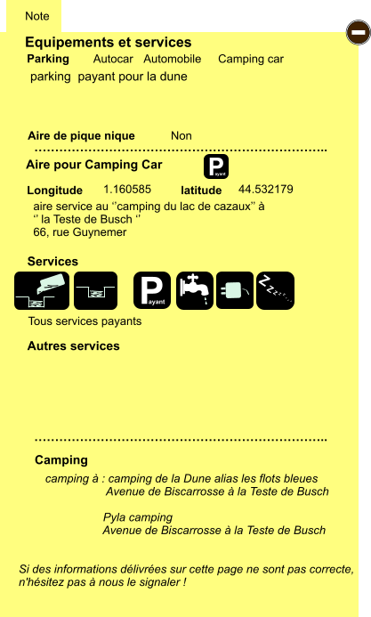 Equipements et services Aire de pique nique  Note Autocar Automobile Camping car Parking Aire pour Camping Car  Camping Longitude latitude Si des informations délivrées sur cette page ne sont pas correcte,  n'hésitez pas à nous le signaler !  camping à : camping de la Dune alias les flots bleues                    Avenue de Biscarrosse à la Teste de Busch                    Pyla camping                   Avenue de Biscarrosse à la Teste de Busch     …………………………………………………………….. …………………………………………………………….. Non  1.160585 44.532179  Autres services  Services P ayant - P ayant Z Z Z Z Z Z Z Z parking  payant pour la dune aire service au ‘’camping du lac de cazaux’’ à ‘’ la Teste de Busch ‘’ 66, rue Guynemer Tous services payants