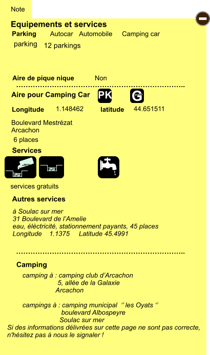 Equipements et services Aire de pique nique  Note Autocar Automobile Camping car Parking Aire pour Camping Car  Camping Longitude latitude Si des informations délivrées sur cette page ne sont pas correcte,  n'hésitez pas à nous le signaler !  camping à : camping club d’Arcachon                    5, allée de la Galaxie                   Arcachon  campings à : camping municipal  ‘’ les Oyats ‘’                      boulevard Albospeyre                     Soulac sur mer    …………………………………………………………….. …………………………………………………………….. Non  1.148462 44.651511  Autres services  Services - G gratuit PK parking Boulevard Mestrézat Arcachon  services gratuits 6 places à Soulac sur mer 31 Boulevard de l’Amelie eau, élèctricité, stationnement payants, 45 places Longitude    1.1375     Latitude 45.4991 12 parkings