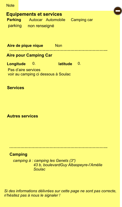 Equipements et services Aire de pique nique  Note Autocar Automobile Camping car Parking Aire pour Camping Car  Camping Longitude latitude Si des informations délivrées sur cette page ne sont pas correcte,  n'hésitez pas à nous le signaler !  camping à : camping les Genets (3*)                    43 b, boulevardGuy Albaspeyre-l’Amélie                    Soulac     …………………………………………………………….. …………………………………………………………….. Non  0. 0.  Autres services  Services - parking Pas d’aire services voir au camping ci dessous à Soulac non renseigné