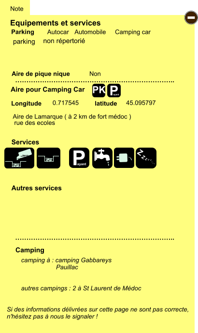 Equipements et services Aire de pique nique  Note Autocar Automobile Camping car Parking Aire pour Camping Car  Camping Longitude latitude Si des informations délivrées sur cette page ne sont pas correcte,  n'hésitez pas à nous le signaler !  camping à : camping Gabbareys                     Pauillac   autres campings : 2 à St Laurent de Médoc   …………………………………………………………….. …………………………………………………………….. Non  0.717545 45.095797  Autres services  Services P ayant - P ayant Z Z Z Z Z Z Z Z PK parking Aire de Lamarque ( à 2 km de fort médoc ) rue des ecoles non répertorié