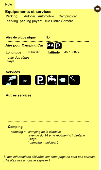 Equipements et services Aire de pique nique  Note Autocar Automobile Camping car Parking Aire pour Camping Car  Camping Longitude latitude Si des informations délivrées sur cette page ne sont pas correcte,  n'hésitez pas à nous le signaler !  camping à : camping de la citadelle                     avenue du 14 ème régiment d’infanterie                     Blaye                     ( camping municipal )     …………………………………………………………….. …………………………………………………………….. Non  0.664345 45.135877  Autres services  Services P ayant - P ayant Z Z Z Z Z Z Z Z PK parking  parking payant route des cônes blaye rue Pierre Sémard