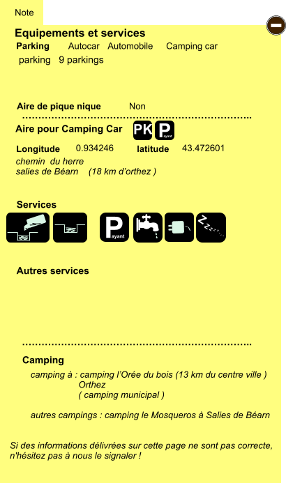 Equipements et services Aire de pique nique  Note Autocar Automobile Camping car Parking Aire pour Camping Car  Camping Longitude latitude Si des informations délivrées sur cette page ne sont pas correcte,  n'hésitez pas à nous le signaler !  camping à : camping l’Orée du bois (13 km du centre ville )                    Orthez                    ( camping municipal )  autres campings : camping le Mosqueros à Salies de Béarn    …………………………………………………………….. …………………………………………………………….. Non  0.934246 43.472601  Autres services  Services P ayant - P ayant Z Z Z Z Z Z Z Z PK parking   9 parkings chemin  du herre salies de Béarn    (18 km d’orthez )