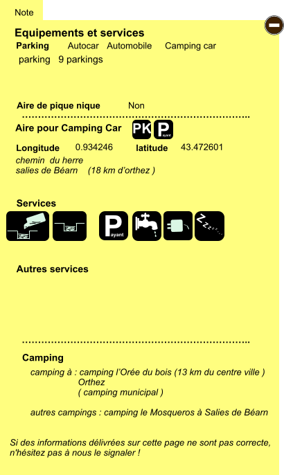 Equipements et services Aire de pique nique  Note Autocar Automobile Camping car Parking Aire pour Camping Car  Camping Longitude latitude Si des informations délivrées sur cette page ne sont pas correcte,  n'hésitez pas à nous le signaler !  camping à : camping l’Orée du bois (13 km du centre ville )                    Orthez                    ( camping municipal )  autres campings : camping le Mosqueros à Salies de Béarn    …………………………………………………………….. …………………………………………………………….. Non  0.934246 43.472601  Autres services  Services P ayant - P ayant Z Z Z Z Z Z Z Z PK parking   9 parkings chemin  du herre salies de Béarn    (18 km d’orthez )