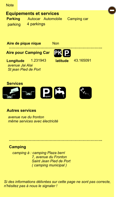 Equipements et services Aire de pique nique  Note Autocar Automobile Camping car Parking Aire pour Camping Car  Camping Longitude latitude Si des informations délivrées sur cette page ne sont pas correcte,  n'hésitez pas à nous le signaler !  camping à : camping Plaza berri                    7, avenue du Fronton                    Saint Jean Pied de Port                    ( camping municipal )     …………………………………………………………….. …………………………………………………………….. Non  1.231943 43.165091  Autres services  Services P ayant - P ayant Z Z Z Z Z Z Z Z PK parking avenue Jai Alai St jean Pied de Port avenue rue du fronton même services avec électricité 4 parkings