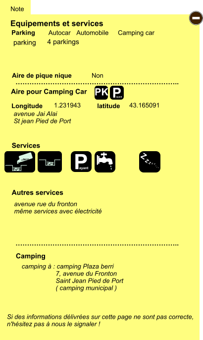 Equipements et services Aire de pique nique  Note Autocar Automobile Camping car Parking Aire pour Camping Car  Camping Longitude latitude Si des informations délivrées sur cette page ne sont pas correcte,  n'hésitez pas à nous le signaler !  camping à : camping Plaza berri                    7, avenue du Fronton                    Saint Jean Pied de Port                    ( camping municipal )     …………………………………………………………….. …………………………………………………………….. Non  1.231943 43.165091  Autres services  Services P ayant - P ayant Z Z Z Z Z Z Z Z PK parking avenue Jai Alai St jean Pied de Port avenue rue du fronton même services avec électricité 4 parkings