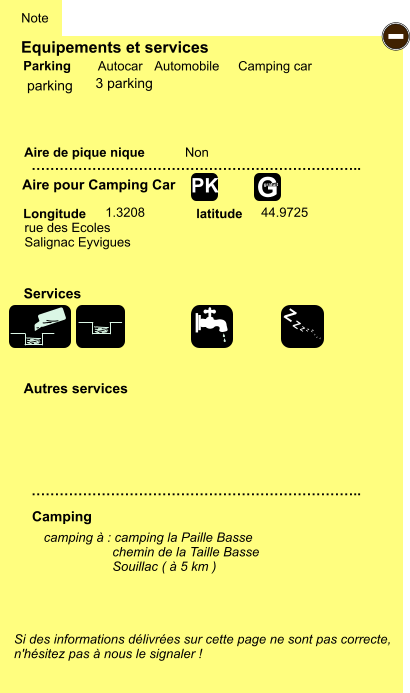 Equipements et services Aire de pique nique  Note Autocar Automobile Camping car Parking Aire pour Camping Car  Camping Longitude latitude Si des informations délivrées sur cette page ne sont pas correcte,  n'hésitez pas à nous le signaler !  camping à : camping la Paille Basse                    chemin de la Taille Basse                    Souillac ( à 5 km )      …………………………………………………………….. …………………………………………………………….. Non 1.3208 44.9725  Autres services  Services - Z Z Z Z Z Z Z Z G gratuit PK parking rue des Ecoles Salignac Eyvigues 3 parking