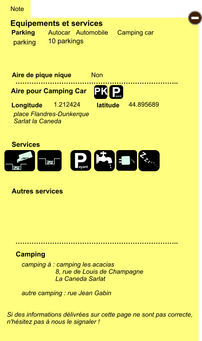 Equipements et services Aire de pique nique  Note Autocar Automobile Camping car Parking Aire pour Camping Car  Camping Longitude latitude Si des informations délivrées sur cette page ne sont pas correcte,  n'hésitez pas à nous le signaler !  camping à : camping les acacias                    8, rue de Louis de Champagne                     La Caneda Sarlat  autre camping : rue Jean Gabin   …………………………………………………………….. …………………………………………………………….. Non  1.212424 44.895689  Autres services  Services P ayant - P ayant Z Z Z Z Z Z Z Z PK parking place Flandres-Dunkerque Sarlat la Caneda  10 parkings