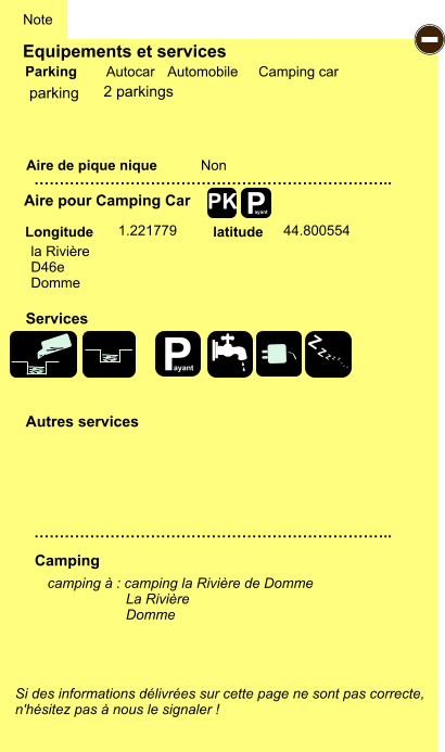 Equipements et services Aire de pique nique  Note Autocar Automobile Camping car Parking Aire pour Camping Car  Camping Longitude latitude Si des informations délivrées sur cette page ne sont pas correcte,  n'hésitez pas à nous le signaler !  camping à : camping la Rivière de Domme                     La Rivière                     Domme      …………………………………………………………….. …………………………………………………………….. Non  1.221779 44.800554  Autres services  Services P ayant - P ayant Z Z Z Z Z Z Z Z PK parking la Rivière D46e  Domme 2 parkings