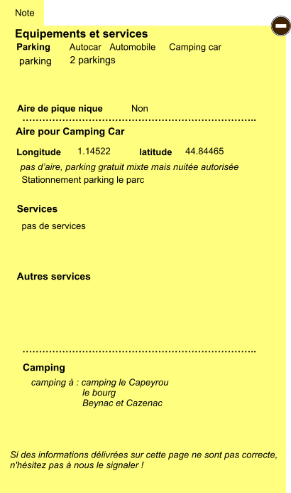 Equipements et services Aire de pique nique  Note Autocar Automobile Camping car Parking Aire pour Camping Car  Camping Longitude latitude Si des informations délivrées sur cette page ne sont pas correcte,  n'hésitez pas à nous le signaler !  camping à : camping le Capeyrou                     le bourg                     Beynac et Cazenac         …………………………………………………………….. …………………………………………………………….. Non  1.14522 44.84465  Autres services  Services - parking pas d’aire, parking gratuit mixte mais nuitée autorisée  pas de services  Stationnement parking le parc 2 parkings