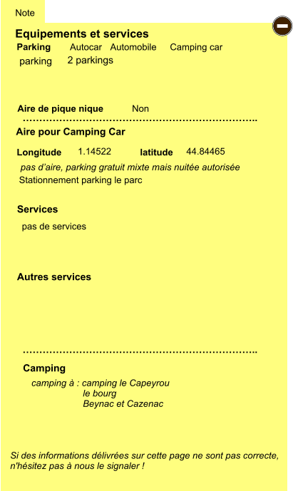 Equipements et services Aire de pique nique  Note Autocar Automobile Camping car Parking Aire pour Camping Car  Camping Longitude latitude Si des informations délivrées sur cette page ne sont pas correcte,  n'hésitez pas à nous le signaler !  camping à : camping le Capeyrou                     le bourg                     Beynac et Cazenac         …………………………………………………………….. …………………………………………………………….. Non  1.14522 44.84465  Autres services  Services - parking pas d’aire, parking gratuit mixte mais nuitée autorisée  pas de services  Stationnement parking le parc 2 parkings