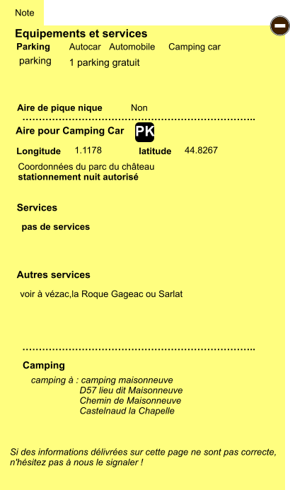 Equipements et services Aire de pique nique  Note Autocar Automobile Camping car Parking Aire pour Camping Car  Camping Longitude latitude Si des informations délivrées sur cette page ne sont pas correcte,  n'hésitez pas à nous le signaler !  camping à : camping maisonneuve                    D57 lieu dit Maisonneuve                    Chemin de Maisonneuve                    Castelnaud la Chapelle     …………………………………………………………….. …………………………………………………………….. Non 1.1178 44.8267  Autres services  Services - PK parking Coordonnées du parc du château stationnement nuit autorisé pas de services  voir à vézac,la Roque Gageac ou Sarlat 1 parking gratuit