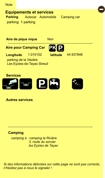Equipements et services Aire de pique nique  Note Autocar Automobile Camping car Parking Aire pour Camping Car  Camping Longitude latitude Si des informations délivrées sur cette page ne sont pas correcte,  n'hésitez pas à nous le signaler !  camping à : camping la Rivière                    3, route du sorcier                    les Eyzies de Tayac      …………………………………………………………….. …………………………………………………………….. Non  1.010102 44.937846  Autres services  Services P ayant - P ayant Z Z Z Z Z Z Z Z PK parking  1 parking parking de la Vézère  Les Eyzies-de-Tayac-Sireuil