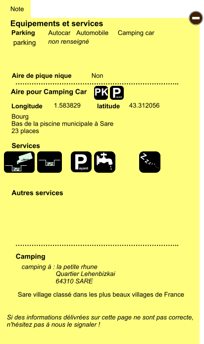 Equipements et services Aire de pique nique  Note Autocar Automobile Camping car Parking Aire pour Camping Car  Camping Longitude latitude Si des informations délivrées sur cette page ne sont pas correcte,  n'hésitez pas à nous le signaler !  camping à : la petite rhune                     64310 SARE    …………………………………………………………….. …………………………………………………………….. Non  1.583829 43.312056  Autres services  Services P ayant - P ayant Z Z Z Z Z Z Z Z PK parking Bourg Bas de la piscine municipale à Sare 23 places Sare village classé dans les plus beaux villages de France   Quartier Lehenbizkai  non renseigné