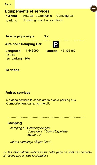 Equipements et services Aire de pique nique  Note Autocar Automobile Camping car Parking Aire pour Camping Car  Camping Longitude latitude Si des informations délivrées sur cette page ne sont pas correcte,  n'hésitez pas à nous le signaler !  camping à : Camping Alegria                      Souraide à 1,5km d’Espelette                     étoiles : 3  autres campings : Biper Gorri   …………………………………………………………….. …………………………………………………………….. Non  1.449090.  Autres services  Services P ayant - parking D 918 sur parking mixte  43.353380 1 parking bus et automobiles 5 places derrière la chocolaterie à coté parking bus. Comportement camping interdit.