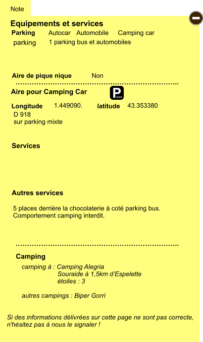 Equipements et services Aire de pique nique  Note Autocar Automobile Camping car Parking Aire pour Camping Car  Camping Longitude latitude Si des informations délivrées sur cette page ne sont pas correcte,  n'hésitez pas à nous le signaler !  camping à : Camping Alegria                      Souraide à 1,5km d’Espelette                     étoiles : 3  autres campings : Biper Gorri   …………………………………………………………….. …………………………………………………………….. Non  1.449090.  Autres services  Services P ayant - parking D 918 sur parking mixte  43.353380 1 parking bus et automobiles 5 places derrière la chocolaterie à coté parking bus. Comportement camping interdit.