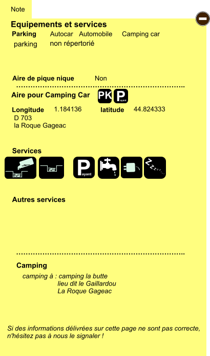 Equipements et services Aire de pique nique  Note Autocar Automobile Camping car Parking Aire pour Camping Car  Camping Longitude latitude Si des informations délivrées sur cette page ne sont pas correcte,  n'hésitez pas à nous le signaler !  camping à : camping la butte                    lieu dit le Gaillardou                    La Roque Gageac     …………………………………………………………….. …………………………………………………………….. Non 1.184136 44.824333  Autres services  Services P ayant - P ayant Z Z Z Z Z Z Z Z PK parking D 703 la Roque Gageac non répertorié
