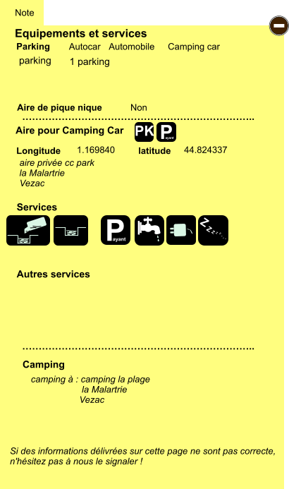 Equipements et services Aire de pique nique  Note Autocar Automobile Camping car Parking Aire pour Camping Car  Camping Longitude latitude Si des informations délivrées sur cette page ne sont pas correcte,  n'hésitez pas à nous le signaler !  camping à : camping la plage                     la Malartrie                    Vezac       …………………………………………………………….. …………………………………………………………….. Non  1.169840 44.824337  Autres services  Services P ayant - P ayant Z Z Z Z Z Z Z Z PK parking aire privée cc park la Malartrie Vezac 1 parking