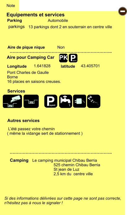 Equipements et services Aire de pique nique  Note Automobile Parking Aire pour Camping Car  Camping Longitude latitude Si des informations délivrées sur cette page ne sont pas correcte,  n'hésitez pas à nous le signaler !  …………………………………………………………….. …………………………………………………………….. Non  1.641828 43.405701  Autres services  Services P ayant - P ayant Z Z Z Z Z Z Z Z PK parkings Pont Charles de Gaulle Borne 16 places en saisons creuses.  Le camping municipal Chibau Berria                    525 chemin Chibau Berria                    St jean de Luz                    2,5 km du  centre ville  13 parkings dont 2 en souterrain en centre ville   L’été passez votre chemin  ( même la vidange sert de stationnement )