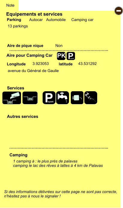 Equipements et services  13 parkings       Aire de pique nique  Note Autocar Automobile Camping car Parking Aire pour Camping Car Camping Longitude latitude Si des informations délivrées sur cette page ne sont pas correcte,  n'hésitez pas à nous le signaler !  1 camping à : le plus près de palavas camping le lac des rêves à lattes à 4 km de Palavas     …………………………………………………………….. …………………………………………………………….. Non  3.923053 43.531292 Autres services  Services P ayant - P ayant Z Z Z Z Z Z Z Z PK avenue du Général de Gaulle