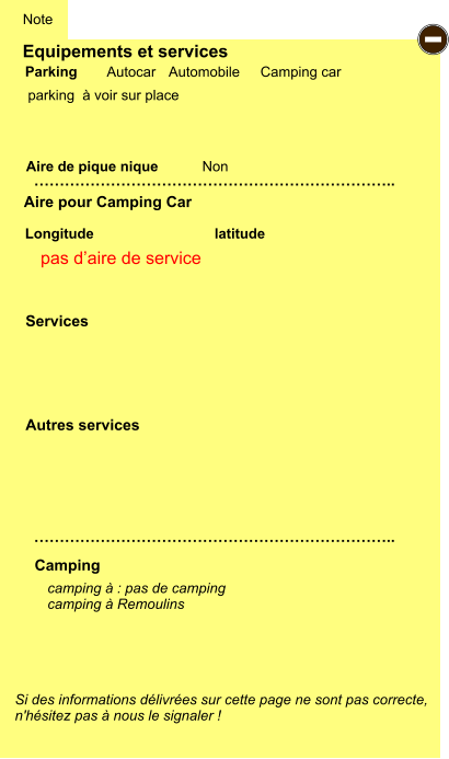 Equipements et services  parking  à voir sur place       Aire de pique nique  Note Autocar Automobile Camping car Parking Aire pour Camping Car Camping Longitude latitude Si des informations délivrées sur cette page ne sont pas correcte,  n'hésitez pas à nous le signaler !  camping à : pas de camping camping à Remoulins  …………………………………………………………….. …………………………………………………………….. Non Autres services  Services - pas d’aire de service