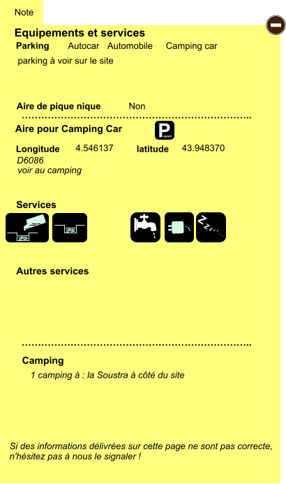 Equipements et services  parking à voir sur le site       Aire de pique nique  Note Autocar Automobile Camping car Parking Aire pour Camping Car Camping Longitude latitude Si des informations délivrées sur cette page ne sont pas correcte,  n'hésitez pas à nous le signaler !  1 camping à : la Soustra à côté du site    …………………………………………………………….. …………………………………………………………….. Non  4.546137 43.948370 Autres services  Services P ayant - Z Z Z Z Z Z Z Z D6086 voir au camping