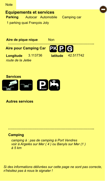 Equipements et services  1 parking quai François Joly      Aire de pique nique  Note Autocar Automobile Camping car Parking Aire pour Camping Car Camping Longitude latitude Si des informations délivrées sur cette page ne sont pas correcte,  n'hésitez pas à nous le signaler !  camping à : pas de camping à Port Vendres voir à Argelès sur Mer ( 4 ) ou Banyls sur Mer (1 )  à 5 km   …………………………………………………………….. …………………………………………………………….. Non  3.113736 42.517742 Autres services  Services P ayant - P ayant G gratuit PK route de la Jetée