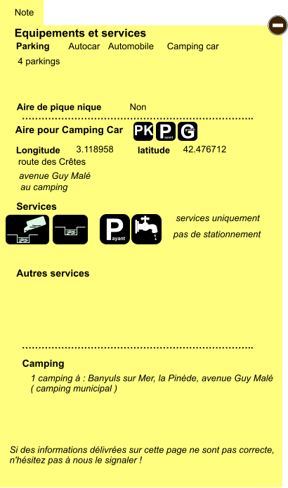 Equipements et services  4 parkings       Aire de pique nique  Note Autocar Automobile Camping car Parking Aire pour Camping Car Camping Longitude latitude Si des informations délivrées sur cette page ne sont pas correcte,  n'hésitez pas à nous le signaler !  1 camping à : Banyuls sur Mer, la Pinède, avenue Guy Malé ( camping municipal )   …………………………………………………………….. …………………………………………………………….. Non  3.118958 42.476712 Autres services  Services P ayant - P ayant G gratuit PK route des Crêtes avenue Guy Malé au camping services uniquement pas de stationnement